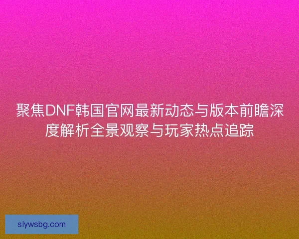 聚焦DNF韩国官网最新动态与版本前瞻深度解析全景观察与玩家热点追踪