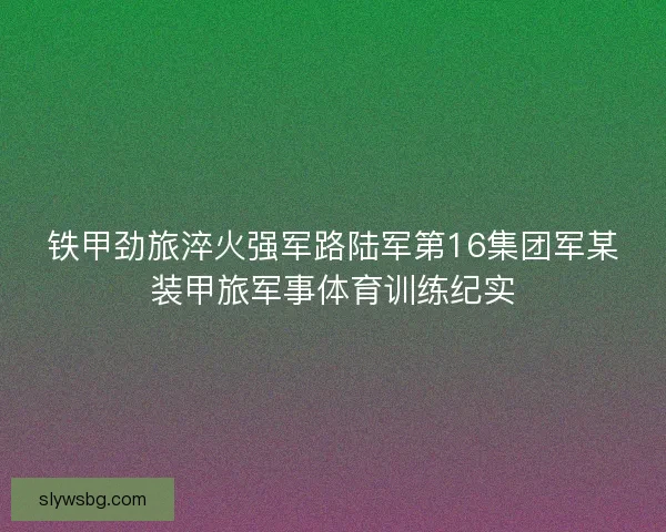 铁甲劲旅淬火强军路陆军第16集团军某装甲旅军事体育训练纪实