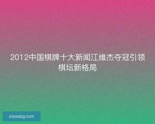 2012中国棋牌十大新闻江维杰夺冠引领棋坛新格局 2012中国棋牌十大新闻江维杰夺冠引领棋坛新格局