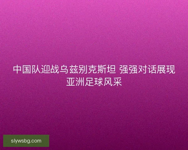 中国队迎战乌兹别克斯坦 强强对话展现亚洲足球风采