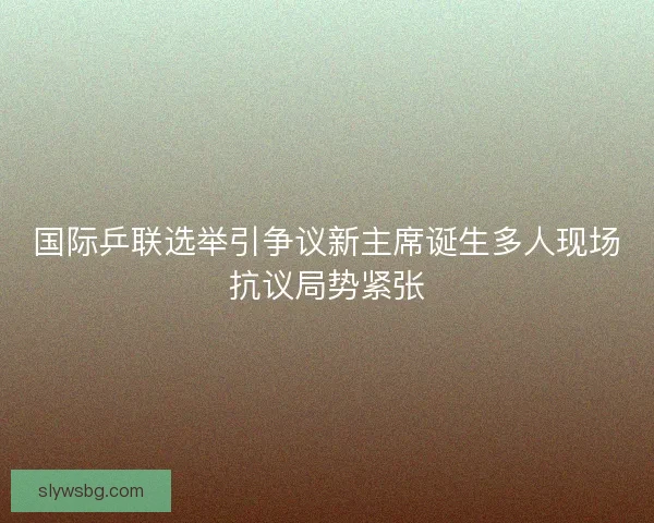 国际乒联选举引争议新主席诞生多人现场抗议局势紧张