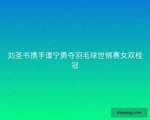 刘圣书携手谭宁勇夺羽毛球世锦赛女双桂冠 刘圣书携手谭宁勇夺羽毛球世锦赛女双桂冠