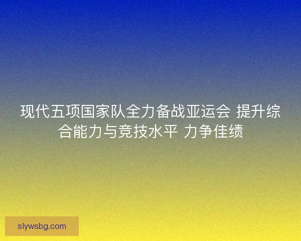 现代五项国家队全力备战亚运会 提升综合能力与竞技水平 力争佳绩