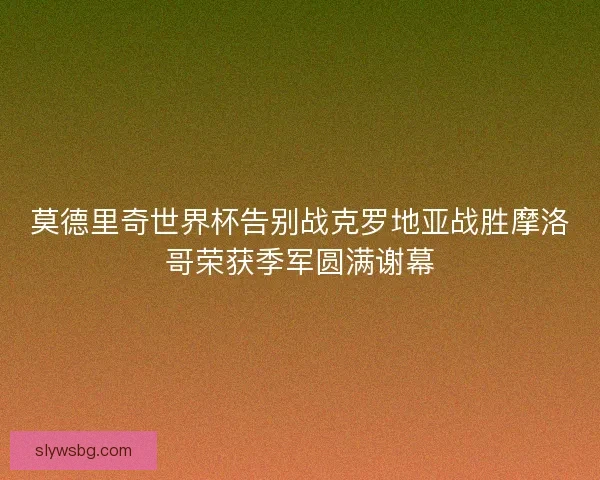 莫德里奇世界杯告别战克罗地亚战胜摩洛哥荣获季军圆满谢幕