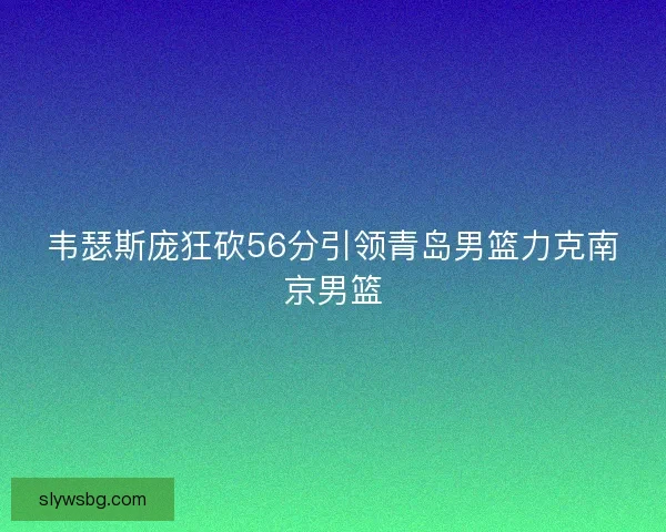 韦瑟斯庞狂砍56分引领青岛男篮力克南京男篮 韦瑟斯庞狂砍56分引领青岛男篮力克南京男篮