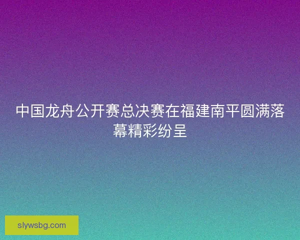 中国龙舟公开赛总决赛在福建南平圆满落幕精彩纷呈