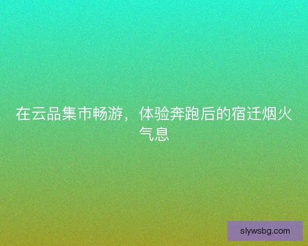 在云品集市畅游，体验奔跑后的宿迁烟火气息