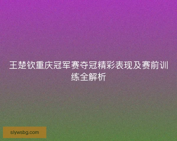 王楚钦重庆冠军赛夺冠精彩表现及赛前训练全解析
