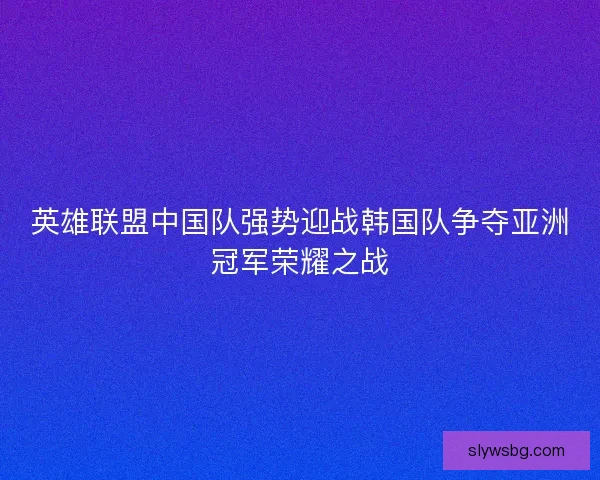 英雄联盟中国队强势迎战韩国队争夺亚洲冠军荣耀之战