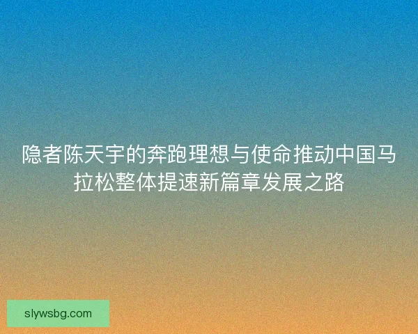隐者陈天宇的奔跑理想与使命推动中国马拉松整体提速新篇章发展之路
