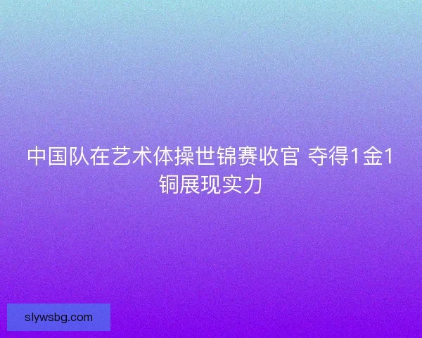 中国队在艺术体操世锦赛收官 夺得1金1铜展现实力