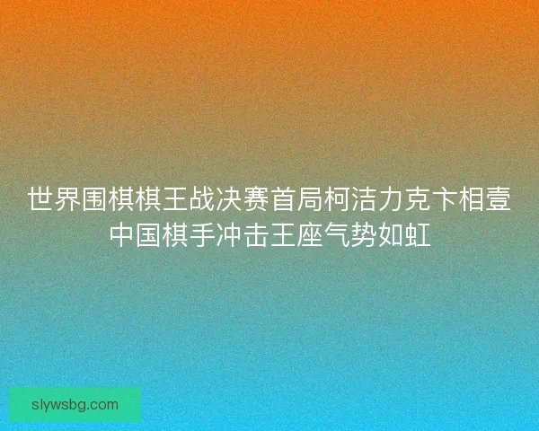 世界围棋棋王战决赛首局柯洁力克卞相壹中国棋手冲击王座气势如虹